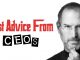 Best Advice from CEOs: Secrets to Leadership Success Your work will always be work for an important reason. There are many who don’t have a job they enjoy doing and even if they are lucky enough to do something they love and they genuinely believe in themselves, it can still be hard to stay focused at all times. So how do you think you can stay focused and handle all performances? The place you can learn from is here. You should always take some advice from professionals. They are well aware of the business, understand the daily grind, have an established business by now and can help you have good and effective strategies. Today, in this post you are going to learn some of the well kept secrets of success and advices given to you by the CEO’s. Yes, they are all given by professionals and promise to change your life forever How can you become a successful entrepreneur and take charge? The following points will teach you how to become a successful entrepreneur and take charge over your company. 1. Know what you need According to the founder and CEO of the company Wendy’s, Dave Thomas once said that you need to know what you really need in order to start a business. There are three things that will help you. You will get to know the product way better than anyone. You will get to know the customer well and also have a good desire to become successful. In that way, you will become successful sooner than later. 2. Be prepared If you are going to prepare something new or come up with an interesting idea, be ready for people to tell you that you’re crazy. According to the founder and CEO of Oracle, this is quite a common thing and happens to everyone who is trying to be creative. 3. You have to have perseverance According to the founder of Apple, perseverance is very important. This is something that will set you miles apart from the others. If you want to become successful, this quality will take you a long way. So be prepared and get ready! 4. Stop making excuses Another professional tip would be to stop making excuses. If you want to be noticed, go out and make yourself noticeable. Don’t just do something because you are worried you wont be able to land what you have always wanted. You never know if you never try. 5. Do something instead of nothing The most important ingredient to becoming an entrepreneur is that you should go out of you way and do something. There are so many people who have new and different ideas but there are a couple who decide that they should do something about this. Don’t wait for the chance to happen. It should not be next week or the next month or even the next day. Make it happen right now itself. Be a doer and not some dreamer! 6. Show some courage According to the founder and CEO of Opsware, you have to become courageous and stand for the right decision. Even though it could be a little hard and even though its quite easy to stand by the wrong thing, it would actually be a cowardly thing to do. But since you are a CEO, you can change some of the choices in life and try to become more courageous and less cowardly by showing who you are. Just stand for what is right. Your goodness will automatically reflect. How can you build your own team and collaborate? The following tips are for those who would like to build a team of their own in the future and collaborate with others. Since they are provided by experts, you can expect great results 1. Look for the right people You have to look for the right people if you want things to change. People who want to make a change in the world are those who can really help your company grow. If you want to hire the right people during interviews, these are the guys you should be hiring. 2. Don’t be emotional This is a very important tip to remember when you are trying to build a team. Never make decisions on the basis of your emotions. You should not be too happy, too angry or even too surprised. On the other hand, you should also never make any kind of decision unless you have spoken to all those you really trust. Let them know what you think and if they agree with you, then you can proceed. 3. Look at the character You should always look at the character of the person before you can hire them. Skill is something that can be taught and developed over time. But character is something that can never be taught. So make sure to look at the character carefully before you add them to your team. 4. What should you teach your employees? You should always teach your employees something that is new and can help you develop an instant connection. People should also respect you for it. If you are able to do this in some job interview, you will also be able to attract the best and smartest people. Money really does not mean much to most people or even the smartest lot in the world. They would want you to grow in intelligence instead of the wallet. But if you can show the employees that they will improve economically and intellectually, then probably they would want to work for you. Why you should not be afraid of failure? This section will teach you how to deal with failure. Keep reading! 1. Failure is natural Always remember that failure is natural and very much a part of life. There is no need for you to worry about it so much. If it happens, don’t stress too much over it. Always learn from your mistakes and be ready to move on. 2. Always be ready Always be ready to move past what already has been done. You should also be prepared for failure because it can happen almost anytime. Plus failure is a very effective learning tool that should be kept to a minimum. How should you focus on work and life? 1. Work when you’re at work When you are at work, make sure to maximize your time and work as much as you are needed to. You should spend time with others when the time is right. The bottom line is to value time when you have it. 2. Learn how to prioritize It is not always about following a specific set of time. You have to know how to balance both your personal and professional life and you will be able to do that if you know how to allocate each one the right one. This will definitely help you manage your relationships and work very easily. In that way, you will always be successful. 3. Keep things simple According to the CEO and founder of LearVest, you should always keep things simple as far as you know how to handle and manage your time. Time management is very crucial and can really decide a lot. So make sure that is taken care of. 4. Try to be a complete person According to experts, you should try to become a complete person. People should always focus on the contents of their work but always remember that work is not everything. You must also open yourself to a few more interests. In the end, you will find a much better solution to your career and it will be much more attractive towards the others. Learn about the value of reputation The following points can help you learn a lot about reputation and how much it can help you in the future 1. Advice by Warren Buffet According to Warren Buffet and almost any other professional in the world, it takes only five minutes to destroy someone’s reputation but it takes more than 20 years to build one. If you think of things in that way, you will definitely be able to do it differently. 2. What people will always remember about you People will always remember your character and how you behave with others. There are some who will not remember the amount you have paid and the investments you have made so far. But they surely will remember that you were a good human being and that you were always fair, just and never forgot to show your sense of compassion. You have to tell people that they often get paid in order to make tough decisions but how these people speak and communicate with the others can really help them make an impression of a lifetime. Life lasts for long and deals will keep coming and going but your reputation is something that will never leave you. Advices by other CEO’s 1. Advice by the author of The Kelly File My boss had often told me that people will be there to intimidate me. They will make every attempt to make me feel bad about themselves. But I should never worry because there is just one you in this world. People might imitate you when you’ve done something special but they can never be you and that should be your greatest gift. Once you have accepted that, you can make things much more fun and enhancing. 2. Advice by the CEO and Chairman of PepsiCo You should always be able to embrace those things and challenges that are tough. It is actually a better idea to keep challenging yourself. You have to raise your hand straight up when tough assignments come your way and keep working in order to solve all the problems that nobody else has been able to so far. This is what can really help you become a trusted person inside the organization. 3. Advice by the CEO of Berkshire This is an advice for all those who are young and want to get into the business. You have the right to follow your dreams and do something you always love. The thing is you always must remember to keep standing out. You will definitely get noticed for being different. 4. Advice by the CEO of General Motors You should always pursue something you are very fond of. If you love something and are passionate about it, don’t let anyone dictate or control your life. You have to stop being so natural and just pursue what you love anyway. There are a hundred opportunities that will come your way and you have to make the right choices. Therefore never forget to choose something you really like. Final Tip Take one day at a time A final advice by most CEOs and experts is that you should take one day at a time. Don’t mix and match everything all the time. That would just become a huge mess. You should always take one day at a time. Give yourself a break and set some goals. If you plan on finishing one thing today, then do it no matter what. Don’t keep it for tomorrow. With that, we would like to bring the post to an end. By using some of these advices from CEO’s, not only will you be able to land the job of your dreams but finally be able to create that start up you have always wanted. And in any case, if you have some feedback regarding the post or have something to tell us, please feel free to comment in the box below. We would love to hear from you. They matter to us as well!